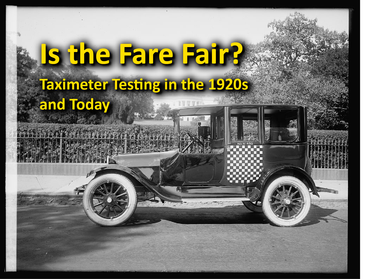 Is the Fare Fair? exhibit Hero image for exhibit link. Black and White image of 1921 Checker taxi in Washington, D.C. with the exhibit title 'Is the Fare Fair? Taximeter Testing in the 1920s and Today' in yellow at the top of the image.