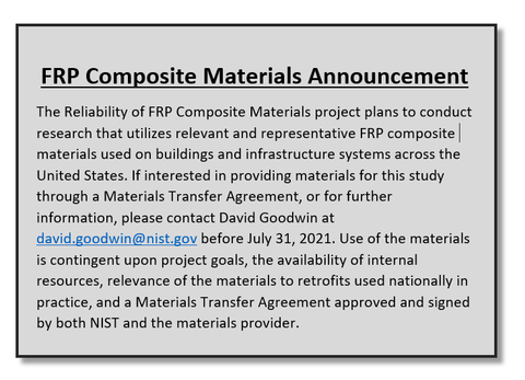 FRP Composite Materials Announcement The Reliability of FRP Composite Materials project plans to conduct research that utilizes relevant and representative FRP composite materials used on buildings and infrastructure systems across the United States. If interested in providing materials for this study through a Materials Transfer Agreement, or for further information, please contact David Goodwin at david.goodwin@nist.gov before July 31, 2021. Use of the materials is contingent upon project goals, the avail