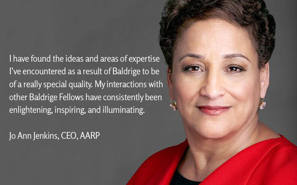 I have found the ideas and areas of expertise I’ve encountered as a result of Baldrige to be  of a really special quality. My interactions with other Baldrige Fellows have consistently been  enlightening, inspiring, and illuminating. JoAnn Jenkins, AARP