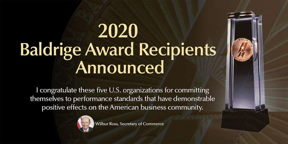 2020 Baldrige Award Recipients Announced. Wilbur Ross, Secretary of Commerce said, "I congratulate these five U.S. organizations for committing themselves to performance standards that have demonstrable positive effects on the American business community."