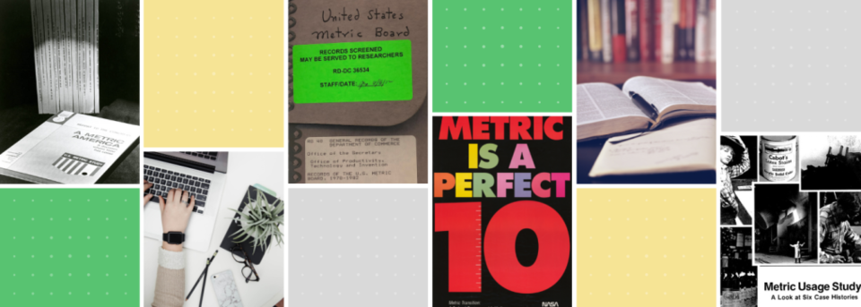 Collage of images: photo of A Metric America publication; hands wearing a smart watch typing on laptop; image of a handwritten note "United States Metric Board" with label "Records Screened May Be Served To Researchers RF-DC-36534"; Brightly Colored image of Metric is a Perfect 10; Picture of an open book with a pen in the fold; black and white collage of boy is cowboy costume, can of Cabot's canned goods, outline of building against sky,title of collage: Metric Usage Study A Look at Six Case Histories