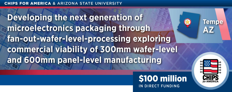 CHIPS for America & Arizona State University Developing the next generation of microelectronics packaging through fan-out-wafer-level-processing exploring commercial viablity of 300mm wafer-level and 600mm panel-level manufacturing